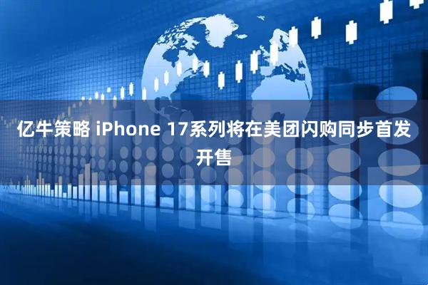 亿牛策略 iPhone 17系列将在美团闪购同步首发开售