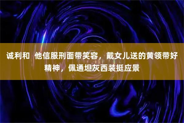 诚利和  他信服刑面带笑容，戴女儿送的黄领带好精神，佩通坦灰西装挺应景
