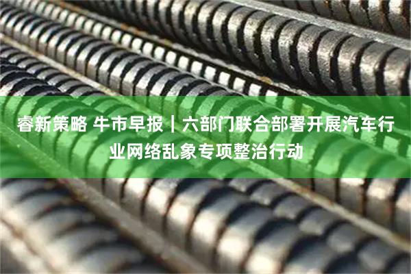 睿新策略 牛市早报｜六部门联合部署开展汽车行业网络乱象专项整治行动
