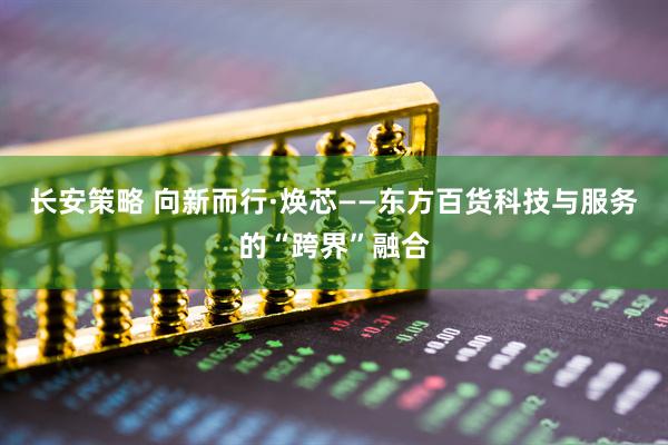 长安策略 向新而行·焕芯——东方百货科技与服务的“跨界”融合