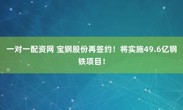 一对一配资网 宝钢股份再签约！将实施49.6亿钢铁项目！