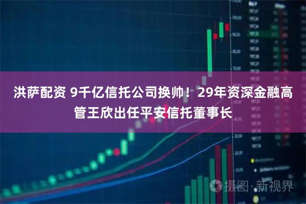 洪萨配资 9千亿信托公司换帅！29年资深金融高管王欣出任平安信托董事长