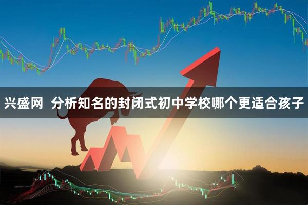 兴盛网  分析知名的封闭式初中学校哪个更适合孩子
