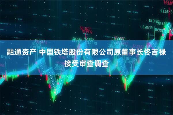 融通资产 中国铁塔股份有限公司原董事长佟吉禄接受审查调查