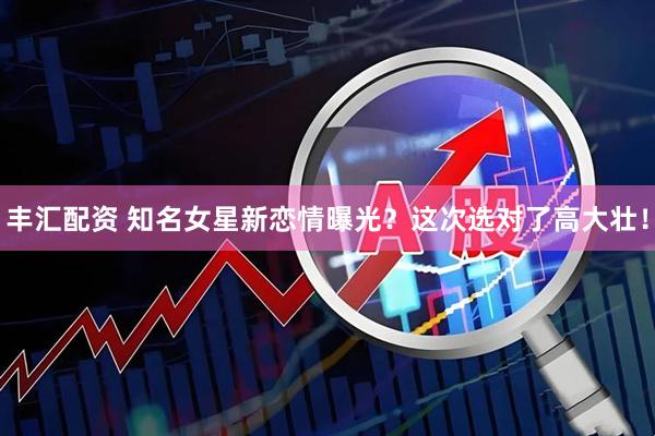 丰汇配资 知名女星新恋情曝光？这次选对了高大壮！