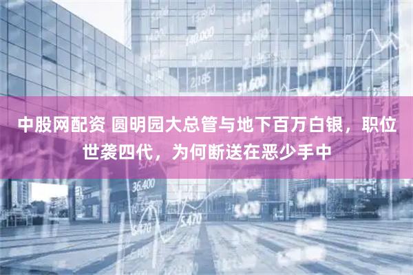 中股网配资 圆明园大总管与地下百万白银，职位世袭四代，为何断送在恶少手中