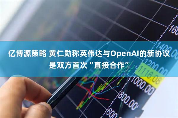 亿博源策略 黄仁勋称英伟达与OpenAI的新协议是双方首次“直接合作”