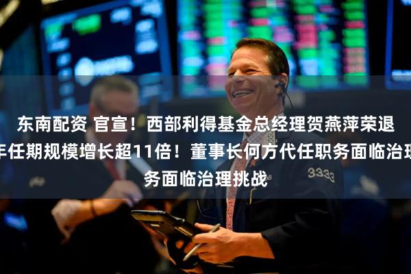 东南配资 官宣！西部利得基金总经理贺燕萍荣退，十年任期规模增长超11倍！董事长何方代任职务面临治理挑战