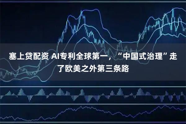 塞上贷配资 AI专利全球第一，“中国式治理”走了欧美之外第三条路