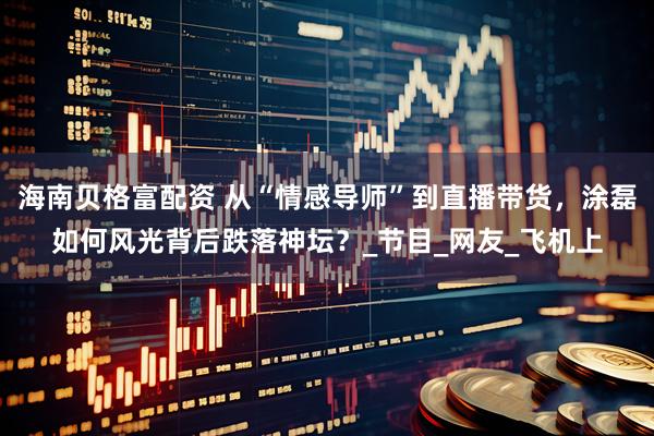 海南贝格富配资 从“情感导师”到直播带货，涂磊如何风光背后跌落神坛？_节目_网友_飞机上