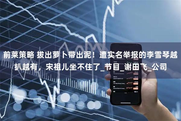 前莱策略 拔出萝卜带出泥！遭实名举报的李雪琴越扒越有，宋祖儿坐不住了_节目_谢田飞_公司