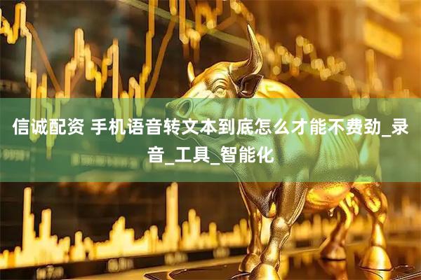 信诚配资 手机语音转文本到底怎么才能不费劲_录音_工具_智能化