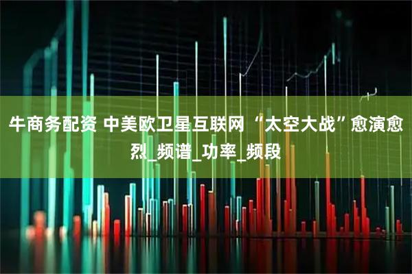 牛商务配资 中美欧卫星互联网 “太空大战”愈演愈烈_频谱_功率_频段
