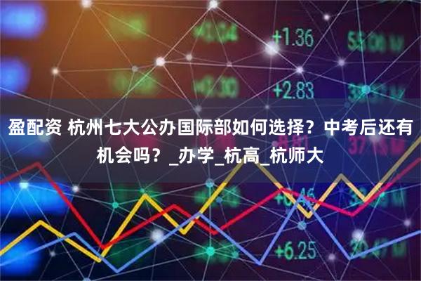 盈配资 杭州七大公办国际部如何选择？中考后还有机会吗？_办学_杭高_杭师大