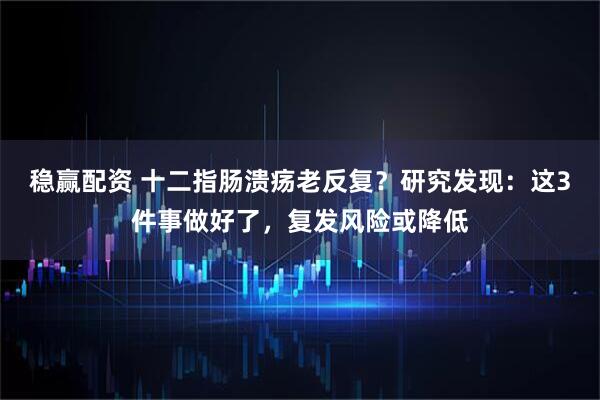 稳赢配资 十二指肠溃疡老反复？研究发现：这3件事做好了，复发风险或降低