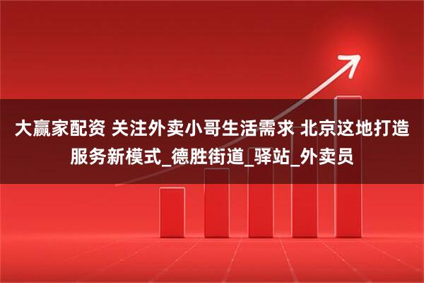 大赢家配资 关注外卖小哥生活需求 北京这地打造服务新模式_德胜街道_驿站_外卖员