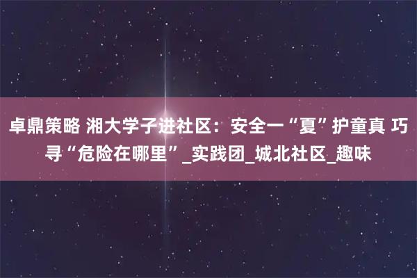 卓鼎策略 湘大学子进社区：安全一“夏”护童真 巧寻“危险在哪里”_实践团_城北社区_趣味