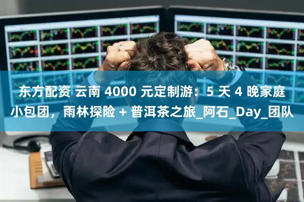 东方配资 云南 4000 元定制游：5 天 4 晚家庭小包团，雨林探险 + 普洱茶之旅_阿石_Day_团队