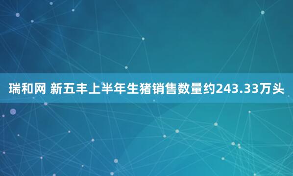 瑞和网 新五丰上半年生猪销售数量约243.33万头