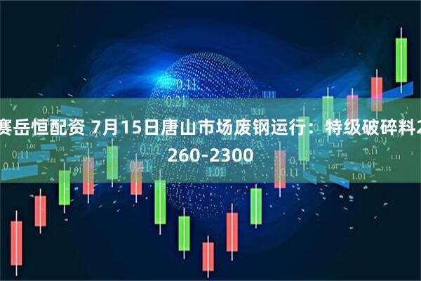 赛岳恒配资 7月15日唐山市场废钢运行：特级破碎料2260-2300