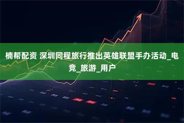 楠帮配资 深圳同程旅行推出英雄联盟手办活动_电竞_旅游_用户