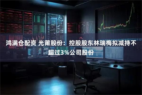 鸿满仓配资 光莆股份：控股股东林瑞梅拟减持不超过3%公司股份