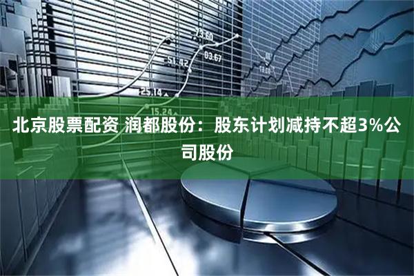 北京股票配资 润都股份：股东计划减持不超3%公司股份
