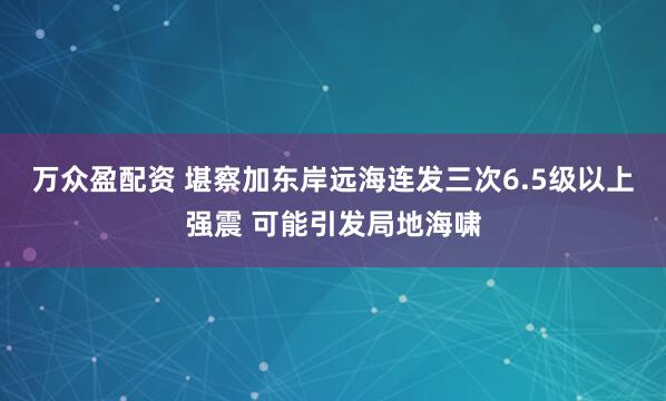 万众盈配资 堪察加东岸远海连发三次6.5级以上强震 可能引发局地海啸