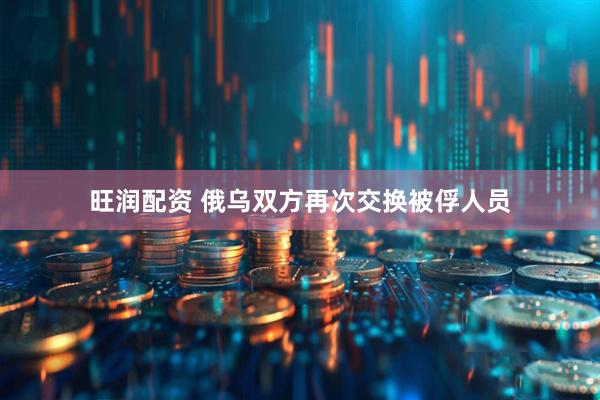 旺润配资 俄乌双方再次交换被俘人员