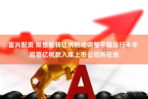 富兴配资 限售股转让纳税地调整平稳运行半年 超百亿税款入库上市公司所在地