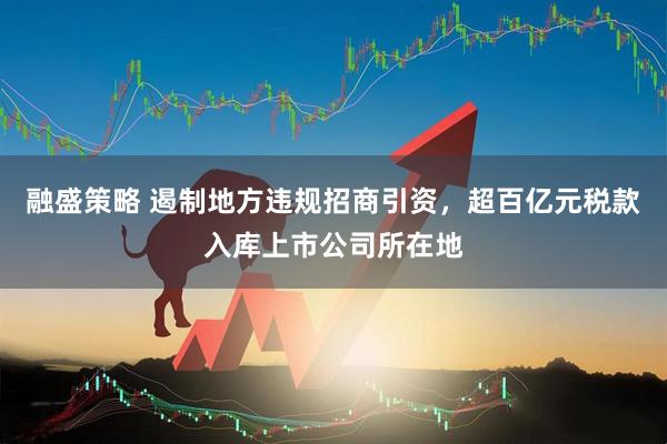 融盛策略 遏制地方违规招商引资，超百亿元税款入库上市公司所在地