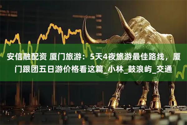 安信融配资 厦门旅游：5天4夜旅游最佳路线，厦门跟团五日游价格看这篇_小林_鼓浪屿_交通