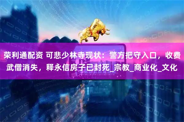 荣利通配资 可悲少林寺现状：警方把守入口，收费武僧消失，释永信房子已封死_宗教_商业化_文化