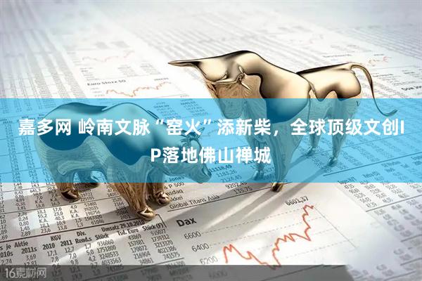 嘉多网 岭南文脉“窑火”添新柴，全球顶级文创IP落地佛山禅城