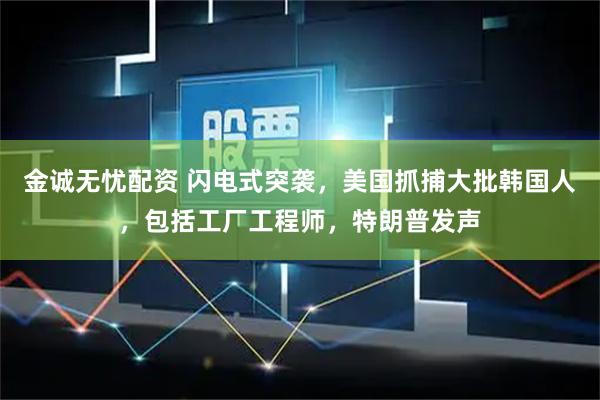 金诚无忧配资 闪电式突袭，美国抓捕大批韩国人，包括工厂工程师，特朗普发声