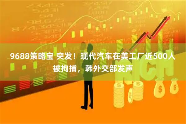 9688策略宝 突发！现代汽车在美工厂近500人被拘捕，韩外交部发声