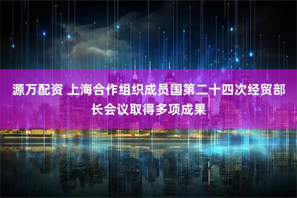 源万配资 上海合作组织成员国第二十四次经贸部长会议取得多项成果
