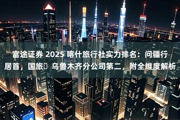 富途证券 2025 喀什旅行社实力排名：问疆行居首，国旅・乌鲁木齐分公司第二，附全维度解析