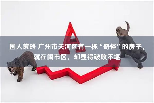 国人策略 广州市天河区有一栋“奇怪”的房子，就在闹市区，却显得破败不堪