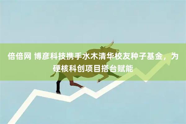 倍倍网 博彦科技携手水木清华校友种子基金，为硬核科创项目搭台赋能