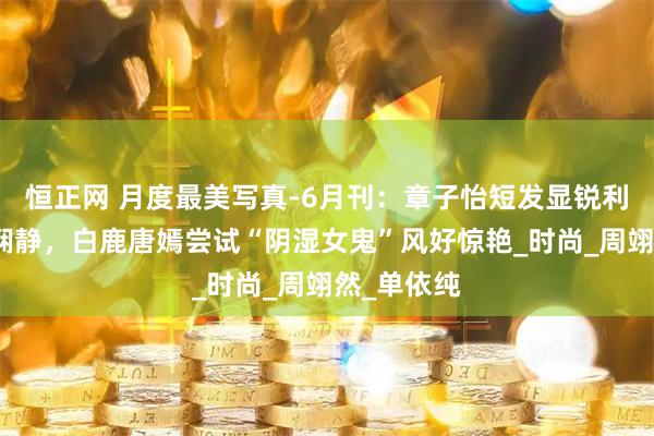 恒正网 月度最美写真-6月刊：章子怡短发显锐利杨幂红衣娴静，白鹿唐嫣尝试“阴湿女鬼”风好惊艳_时尚_周翊然_单依纯