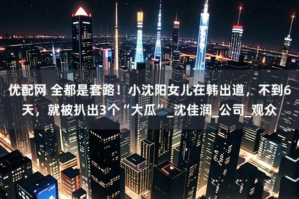 优配网 全都是套路！小沈阳女儿在韩出道，不到6天，就被扒出3个“大瓜”_沈佳润_公司_观众