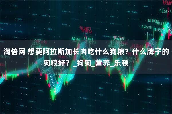 淘倍网 想要阿拉斯加长肉吃什么狗粮？什么牌子的狗粮好？_狗狗_营养_乐顿