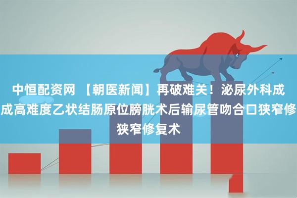 中恒配资网 【朝医新闻】再破难关！泌尿外科成功完成高难度乙状结肠原位膀胱术后输尿管吻合口狭窄修复术
