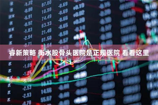 睿新策略 衡水股骨头医院是正规医院 看看这里