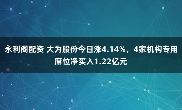 永利阁配资 大为股份今日涨4.14%，4家机构专用席位净买入1.22亿元