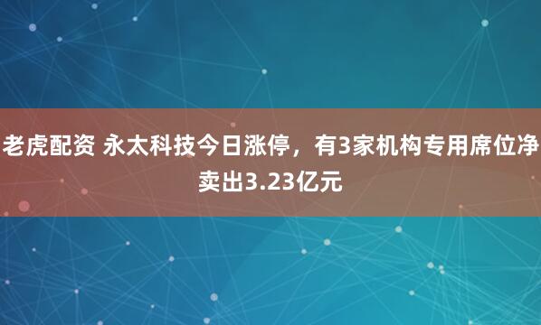 老虎配资 永太科技今日涨停，有3家机构专用席位净卖出3.23亿元